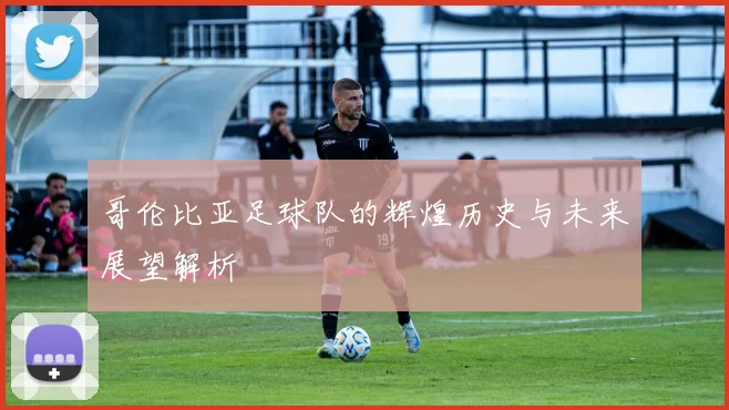 哥伦比亚足球队的辉煌历史与未来展望解析