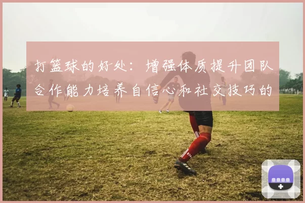 打篮球的好处：增强体质提升团队合作能力培养自信心和社交技巧的多重益处